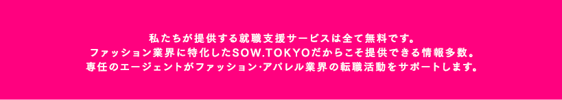 私たちが提供する就職支援サービスは全て無料です。ファッション業界に特化したSOW.TOKYOだからこそ提供できる情報多数。専任のエージェントがファッション･アパレル業界の転職活動をサポートします。