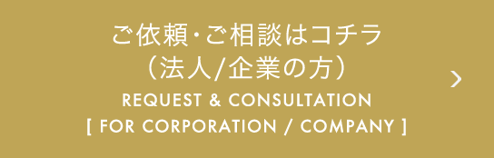 ご依頼・ご相談はコチラ（法人 / 企業の方） REQUEST & CONSULTATION [ FOR CORPORATION / COMPANY ]